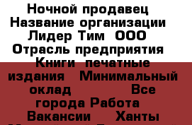 Ночной продавец › Название организации ­ Лидер Тим, ООО › Отрасль предприятия ­ Книги, печатные издания › Минимальный оклад ­ 25 300 - Все города Работа » Вакансии   . Ханты-Мансийский,Белоярский г.